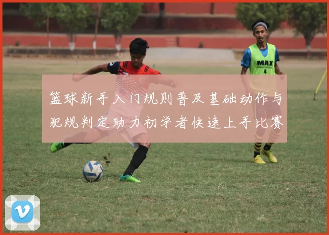 篮球新手入门规则普及基础动作与犯规判定助力初学者快速上手比赛