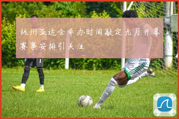 杭州亚运会举办时间敲定九月开幕赛事安排引关注