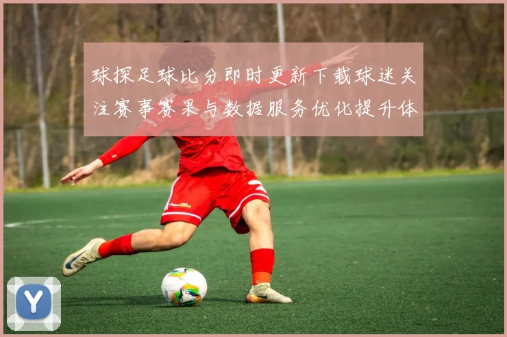 球探足球比分即时更新下载球迷关注赛事赛果与数据服务优化提升体验