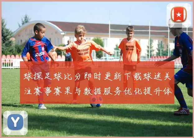 球探足球比分即时更新下载球迷关注赛事赛果与数据服务优化提升体验