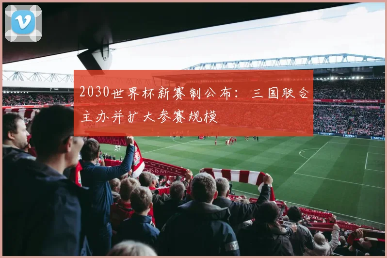 2030世界杯新赛制公布：三国联合主办并扩大参赛规模