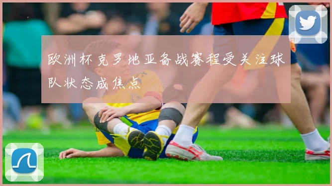欧洲杯克罗地亚备战赛程受关注球队状态成焦点