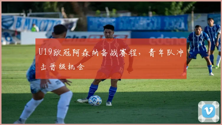 U19欧冠阿森纳备战赛程,青年队冲击晋级机会